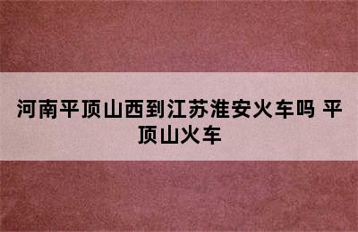 河南平顶山西到江苏淮安火车吗 平顶山火车